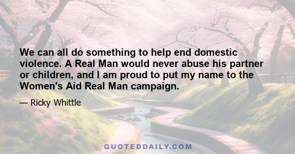 We can all do something to help end domestic violence. A Real Man would never abuse his partner or children, and I am proud to put my name to the Women's Aid Real Man campaign.