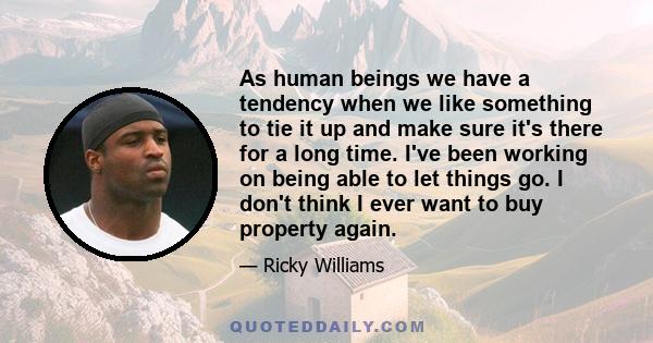 As human beings we have a tendency when we like something to tie it up and make sure it's there for a long time. I've been working on being able to let things go. I don't think I ever want to buy property again.