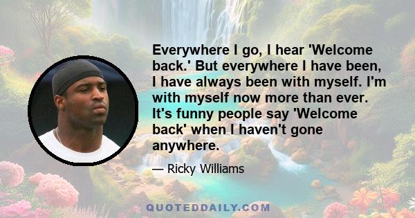 Everywhere I go, I hear 'Welcome back.' But everywhere I have been, I have always been with myself. I'm with myself now more than ever. It's funny people say 'Welcome back' when I haven't gone anywhere.