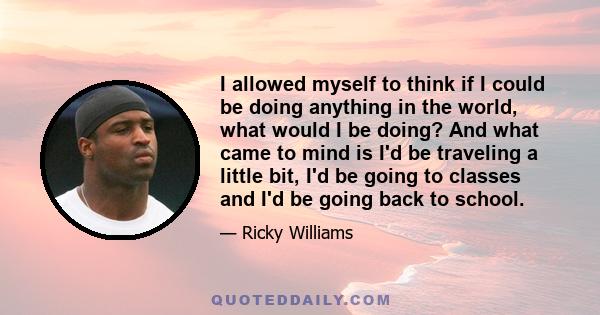 I allowed myself to think if I could be doing anything in the world, what would I be doing? And what came to mind is I'd be traveling a little bit, I'd be going to classes and I'd be going back to school.