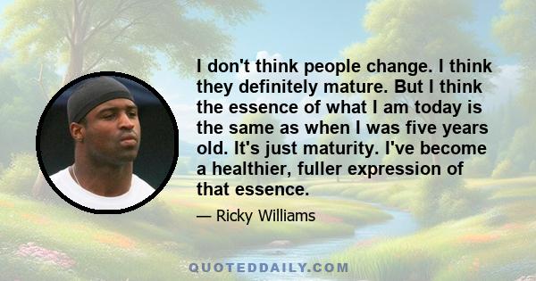 I don't think people change. I think they definitely mature. But I think the essence of what I am today is the same as when I was five years old. It's just maturity. I've become a healthier, fuller expression of that