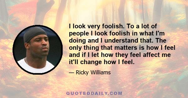 I look very foolish. To a lot of people I look foolish in what I'm doing and I understand that. The only thing that matters is how I feel and if I let how they feel affect me it'll change how I feel.