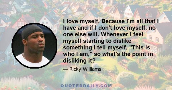 I love myself. Because I'm all that I have and if I don't love myself, no one else will. Whenever I feel myself starting to dislike something I tell myself, This is who I am, so what's the point in disliking it?