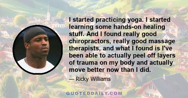 I started practicing yoga. I started learning some hands-on healing stuff. And I found really good chiropractors, really good massage therapists, and what I found is I've been able to actually peel off layers of trauma