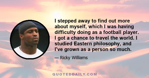 I stepped away to find out more about myself, which I was having difficulty doing as a football player. I got a chance to travel the world. I studied Eastern philosophy, and I've grown as a person so much.