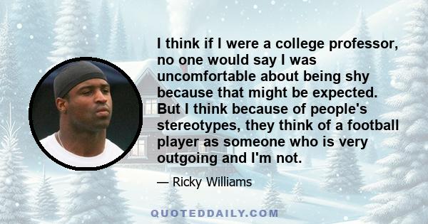 I think if I were a college professor, no one would say I was uncomfortable about being shy because that might be expected. But I think because of people's stereotypes, they think of a football player as someone who is