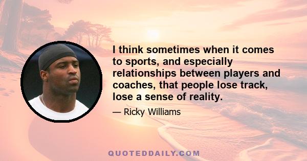 I think sometimes when it comes to sports, and especially relationships between players and coaches, that people lose track, lose a sense of reality.