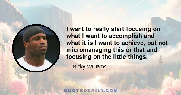 I want to really start focusing on what I want to accomplish and what it is I want to achieve, but not micromanaging this or that and focusing on the little things.