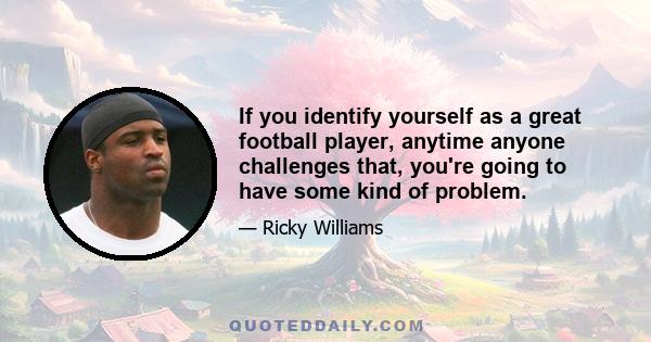 If you identify yourself as a great football player, anytime anyone challenges that, you're going to have some kind of problem.