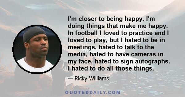 I'm closer to being happy. I'm doing things that make me happy. In football I loved to practice and I loved to play, but I hated to be in meetings, hated to talk to the media, hated to have cameras in my face, hated to