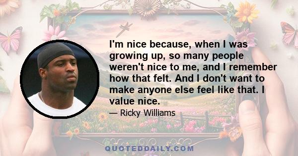 I'm nice because, when I was growing up, so many people weren't nice to me, and I remember how that felt. And I don't want to make anyone else feel like that. I value nice.