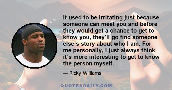 It used to be irritating just because someone can meet you and before they would get a chance to get to know you, they’ll go find someone else’s story about who I am. For me personally, I just always think it’s more