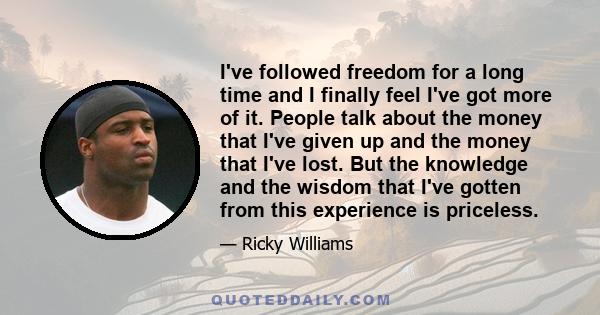 I've followed freedom for a long time and I finally feel I've got more of it. People talk about the money that I've given up and the money that I've lost. But the knowledge and the wisdom that I've gotten from this