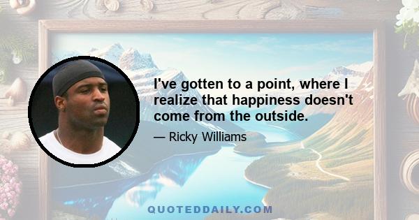 I've gotten to a point, where I realize that happiness doesn't come from the outside.