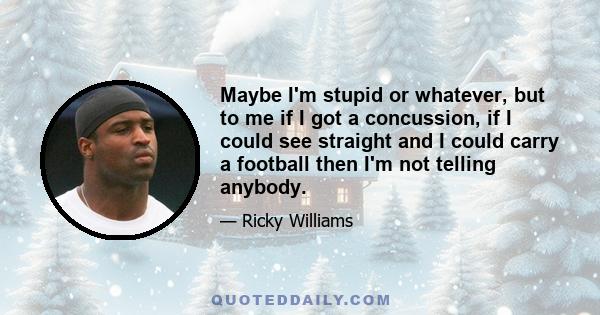 Maybe I'm stupid or whatever, but to me if I got a concussion, if I could see straight and I could carry a football then I'm not telling anybody.