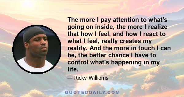 The more I pay attention to what's going on inside, the more I realize that how I feel, and how I react to what I feel, really creates my reality. And the more in touch I can be, the better chance I have to control