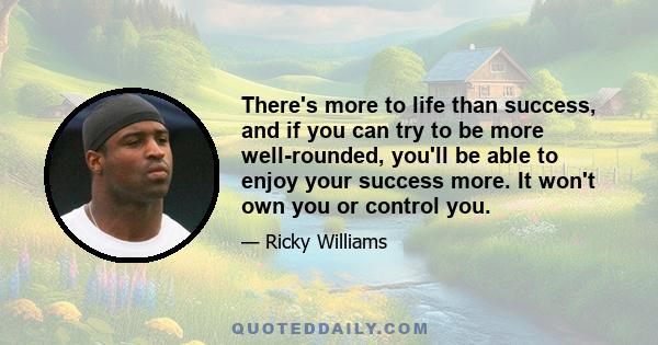 There's more to life than success, and if you can try to be more well-rounded, you'll be able to enjoy your success more. It won't own you or control you.