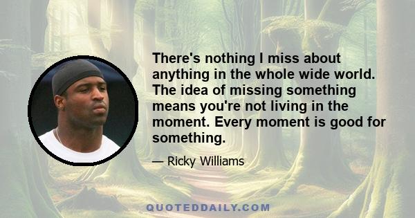 There's nothing I miss about anything in the whole wide world. The idea of missing something means you're not living in the moment. Every moment is good for something.