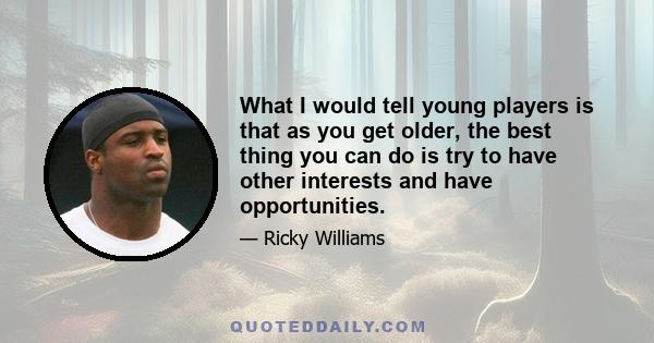 What I would tell young players is that as you get older, the best thing you can do is try to have other interests and have opportunities.