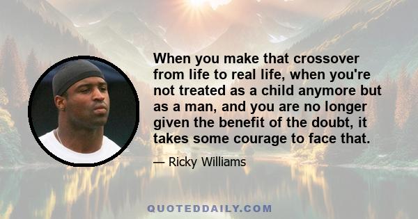 When you make that crossover from life to real life, when you're not treated as a child anymore but as a man, and you are no longer given the benefit of the doubt, it takes some courage to face that.