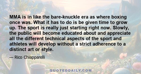 MMA is in like the bare-knuckle era as where boxing once was. What it has to do is be given time to grow up. The sport is really just starting right now. Slowly, the public will become educated about and appreciate all