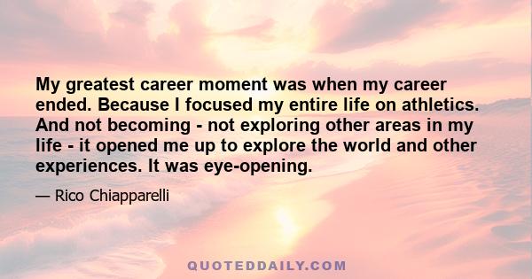 My greatest career moment was when my career ended. Because I focused my entire life on athletics. And not becoming - not exploring other areas in my life - it opened me up to explore the world and other experiences. It 