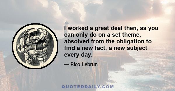 I worked a great deal then, as you can only do on a set theme, absolved from the obligation to find a new fact, a new subject every day.