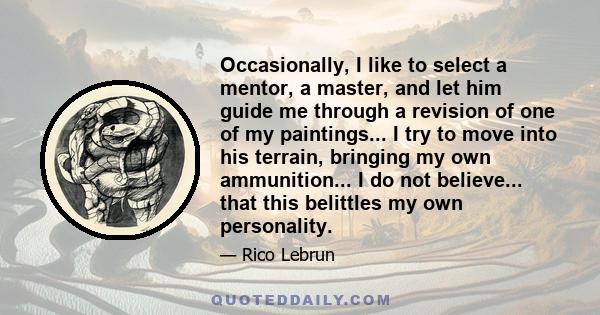 Occasionally, I like to select a mentor, a master, and let him guide me through a revision of one of my paintings... I try to move into his terrain, bringing my own ammunition... I do not believe... that this belittles