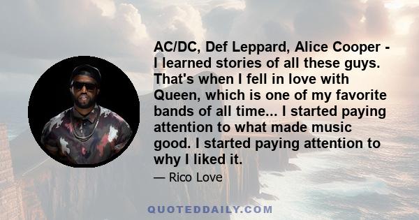 AC/DC, Def Leppard, Alice Cooper - I learned stories of all these guys. That's when I fell in love with Queen, which is one of my favorite bands of all time... I started paying attention to what made music good. I