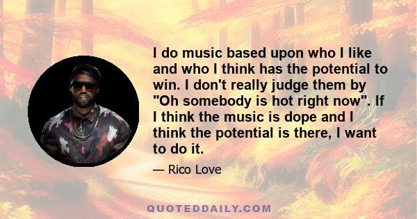 I do music based upon who I like and who I think has the potential to win. I don't really judge them by Oh somebody is hot right now. If I think the music is dope and I think the potential is there, I want to do it.