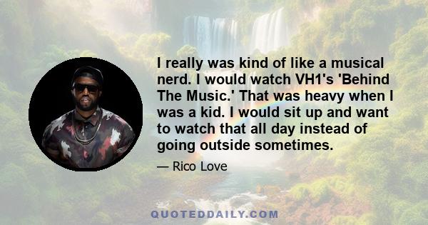 I really was kind of like a musical nerd. I would watch VH1's 'Behind The Music.' That was heavy when I was a kid. I would sit up and want to watch that all day instead of going outside sometimes.