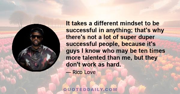 It takes a different mindset to be successful in anything; that's why there's not a lot of super duper successful people, because it's guys I know who may be ten times more talented than me, but they don't work as hard.