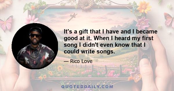 It's a gift that I have and I became good at it. When I heard my first song I didn't even know that I could write songs.