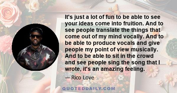 It's just a lot of fun to be able to see your ideas come into fruition. And to see people translate the things that come out of my mind vocally. And to be able to produce vocals and give people my point of view