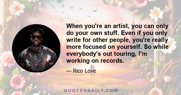 When you're an artist, you can only do your own stuff. Even if you only write for other people, you're really more focused on yourself. So while everybody's out touring, I'm working on records.