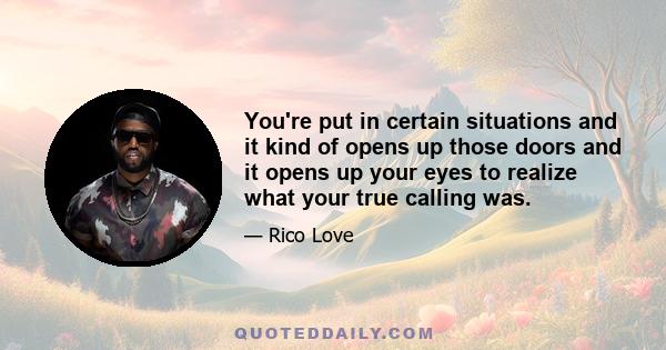 You're put in certain situations and it kind of opens up those doors and it opens up your eyes to realize what your true calling was.