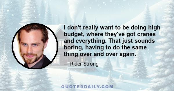 I don't really want to be doing high budget, where they've got cranes and everything. That just sounds boring, having to do the same thing over and over again.