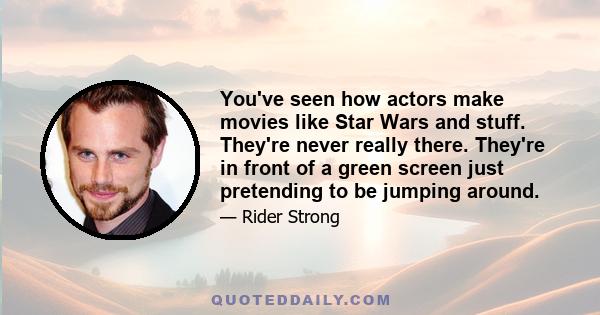 You've seen how actors make movies like Star Wars and stuff. They're never really there. They're in front of a green screen just pretending to be jumping around.