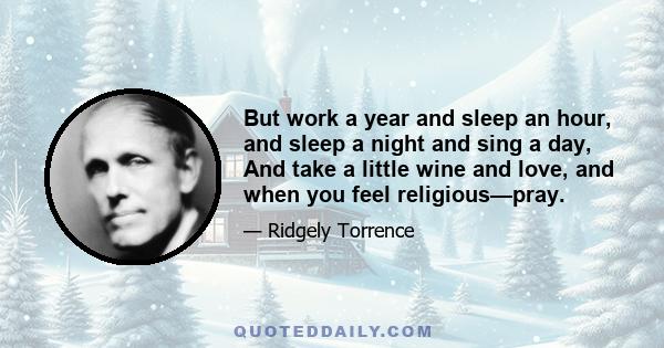 But work a year and sleep an hour, and sleep a night and sing a day, And take a little wine and love, and when you feel religious—pray.