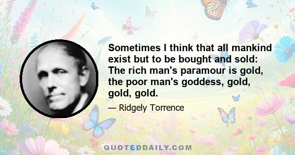 Sometimes I think that all mankind exist but to be bought and sold: The rich man's paramour is gold, the poor man's goddess, gold, gold, gold.