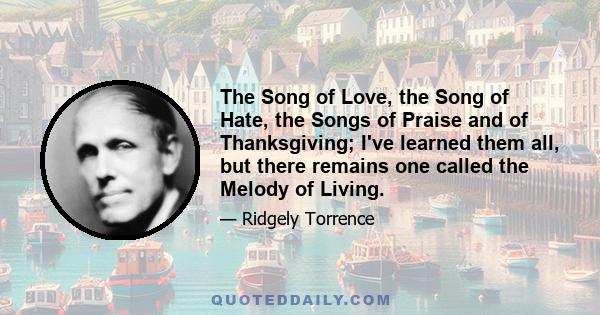 The Song of Love, the Song of Hate, the Songs of Praise and of Thanksgiving; I've learned them all, but there remains one called the Melody of Living.