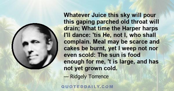 Whatever Juice this sky will pour this gaping parched old throat will drain; What time the Harper harps I'll dance: 'tis He, not I, who shall complain. Meal may be scarce and cakes be burnt, yet I weep not nor even