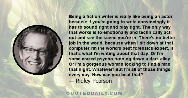 Being a fiction writer is really like being an actor, because if you're going to write convincingly it has to sound right and play right. The only way that works is to emotionally and technically act out and see the