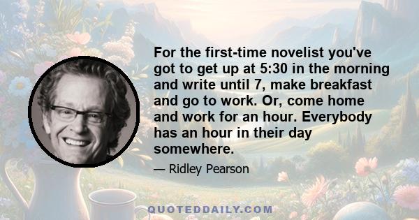 For the first-time novelist you've got to get up at 5:30 in the morning and write until 7, make breakfast and go to work. Or, come home and work for an hour. Everybody has an hour in their day somewhere.