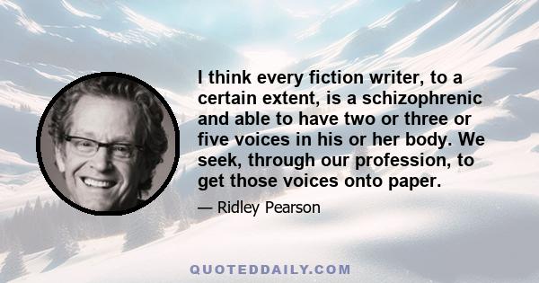 I think every fiction writer, to a certain extent, is a schizophrenic and able to have two or three or five voices in his or her body. We seek, through our profession, to get those voices onto paper.