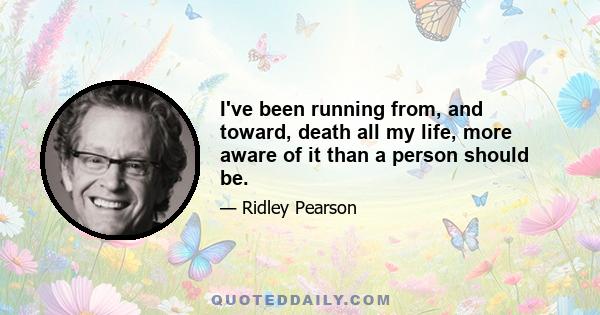 I've been running from, and toward, death all my life, more aware of it than a person should be.