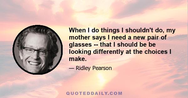 When I do things I shouldn't do, my mother says I need a new pair of glasses -- that I should be be looking differently at the choices I make.