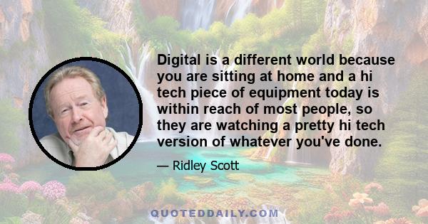 Digital is a different world because you are sitting at home and a hi tech piece of equipment today is within reach of most people, so they are watching a pretty hi tech version of whatever you've done.