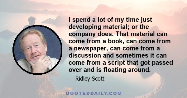 I spend a lot of my time just developing material; or the company does. That material can come from a book, can come from a newspaper, can come from a discussion and sometimes it can come from a script that got passed