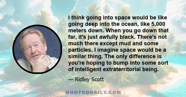 I think going into space would be like going deep into the ocean, like 5,000 meters down. When you go down that far, it's just awfully black. There's not much there except mud and some particles. I imagine space would